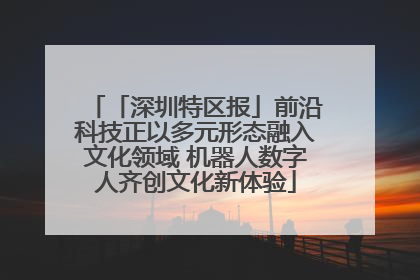 「深圳特区报」前沿科技正以多元形态融入文化领域 机器人数字人齐创文化新体验