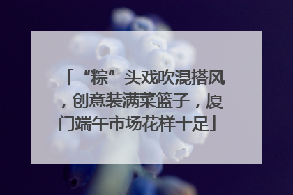 “粽”头戏吹混搭风，创意装满菜篮子，厦门端午市场花样十足