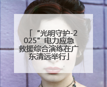 “光明守护-2025”电力应急救援综合演练在广东清远举行