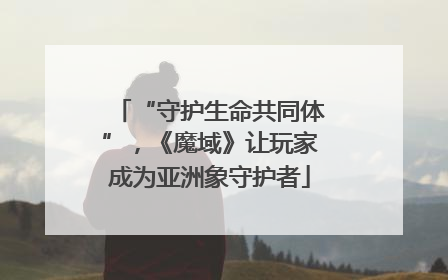 “守护生命共同体”，《魔域》让玩家成为亚洲象守护者