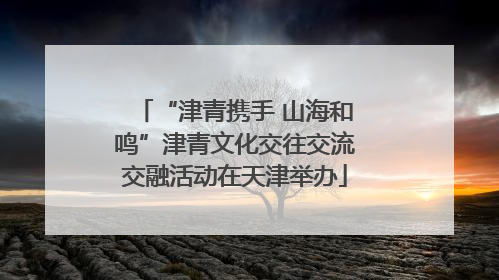 “津青携手 山海和鸣”津青文化交往交流交融活动在天津举办