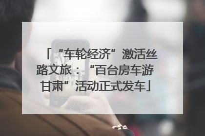“车轮经济”激活丝路文旅：“百台房车游甘肃”活动正式发车