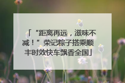 “距离再远,滋味不减!”荣记粽子搭乘顺丰时效快车飘香全国