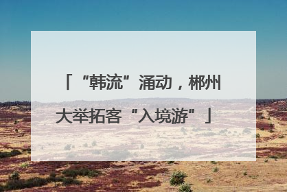 “韩流”涌动，郴州大举拓客“入境游”