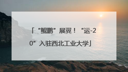 “鲲鹏”展翼！“运-20”入驻西北工业大学