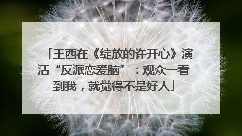 王西在《绽放的许开心》演活“反派恋爱脑”：观众一看到我，就觉得不是好人