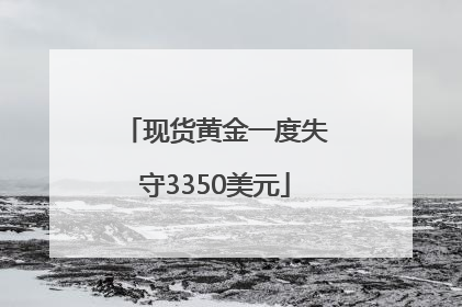 现货黄金一度失守3350美元