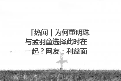 热闻｜为何董明珠与孟羽童选择此时在一起？网友：利益面前啥都能和解