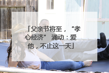 父亲节将至，“孝心经济” 涌动：爱他，不止这一天