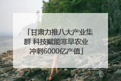 甘肃力推八大产业集群 科技赋能寒旱农业冲刺6000亿产值