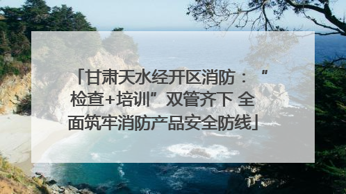 甘肃天水经开区消防：“检查+培训”双管齐下 全面筑牢消防产品安全防线