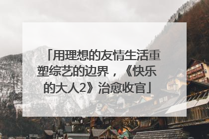 用理想的友情生活重塑综艺的边界，《快乐的大人2》治愈收官