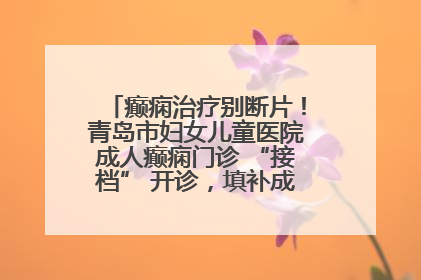癫痫治疗别断片！青岛市妇女儿童医院成人癫痫门诊 “接档” 开诊，填补成年延续治疗空白