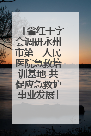 省红十字会调研永州市第一人民医院急救培训基地 共促应急救护事业发展