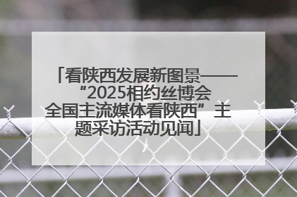 看陕西发展新图景——“2025相约丝博会 全国主流媒体看陕西”主题采访活动见闻