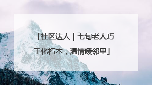 社区达人｜七旬老人巧手化朽木，温情暖邻里