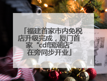 福建首家市内免税店升级完成，厦门首家“cdf国潮店”在旁同步开业