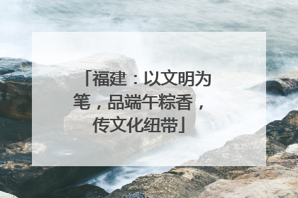 福建：以文明为笔，品端午粽香，传文化纽带
