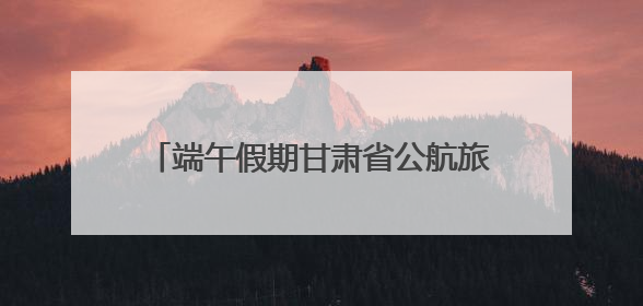 端午假期甘肃省公航旅集团旗下旅游板块各单位多元引流掀起旅游热潮