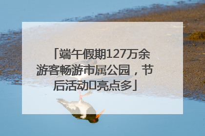端午假期127万余游客畅游市属公园，节后活动﻿亮点多