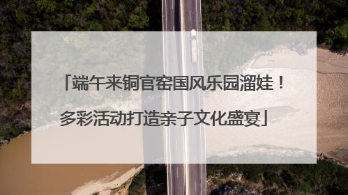 端午来铜官窑国风乐园溜娃！多彩活动打造亲子文化盛宴