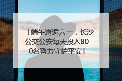 端午邂逅六一，长沙公交公安每天投入800名警力守护平安