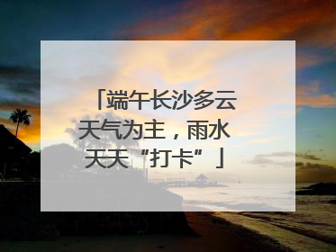 端午长沙多云天气为主，雨水天天“打卡”
