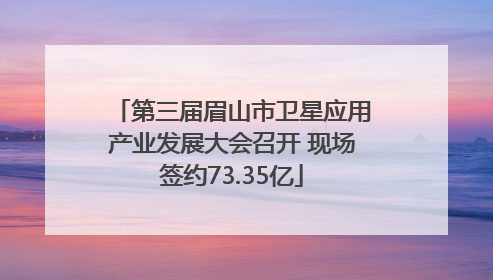 第三届眉山市卫星应用产业发展大会召开 现场签约73.35亿