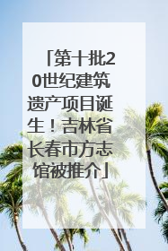 第十批20世纪建筑遗产项目诞生！吉林省长春市方志馆被推介
