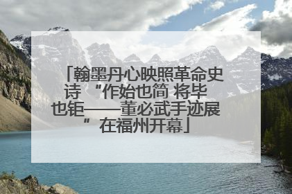 翰墨丹心映照革命史诗 “作始也简 将毕也钜——董必武手迹展”在福州开幕