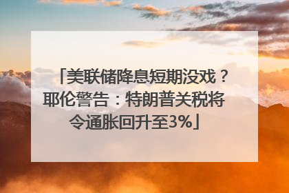 美联储降息短期没戏？耶伦警告：特朗普关税将令通胀回升至3%