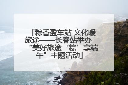 粽香盈车站 文化暖旅途——长春站举办 “美好旅途‘粽’享端午”主题活动