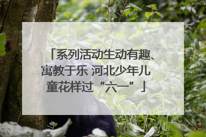 系列活动生动有趣、寓教于乐 河北少年儿童花样过“六一”