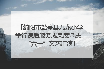 绵阳市盐亭县九龙小学举行课后服务成果展暨庆“六一”文艺汇演