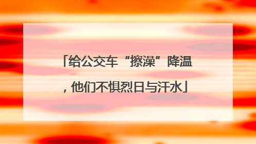 给公交车“擦澡”降温，他们不惧烈日与汗水