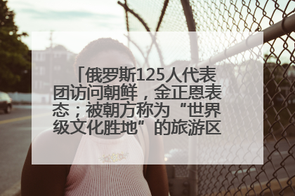 俄罗斯125人代表团访问朝鲜，金正恩表态；被朝方称为“世界级文化胜地”的旅游区，将首次接待俄游客