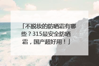 不脱妆的防晒霜有哪些？315最安全防晒霜，国产超好用！