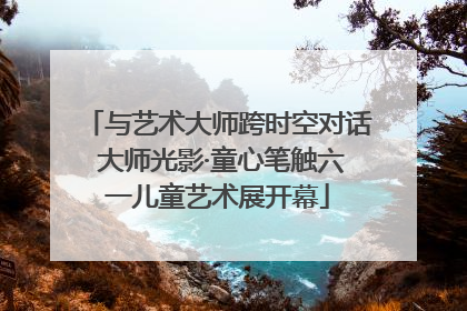 与艺术大师跨时空对话 大师光影·童心笔触六一儿童艺术展开幕