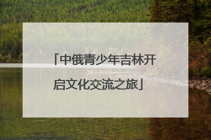 中俄青少年吉林开启文化交流之旅