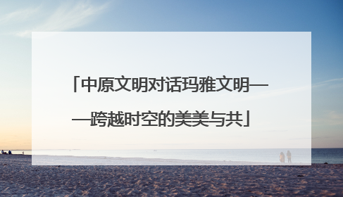 中原文明对话玛雅文明——跨越时空的美美与共