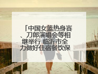 中国女篮热身赛、刀郎演唱会等相继举行 临沂市全力做好住宿餐饮保障工作