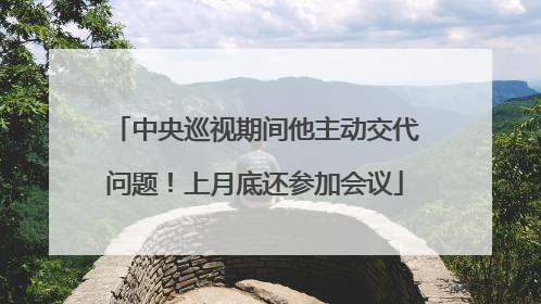 中央巡视期间他主动交代问题！上月底还参加会议
