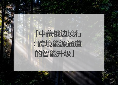 中蒙俄边境行：跨境能源通道的智能升级