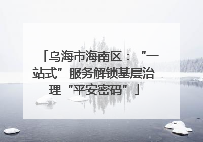 乌海市海南区：“一站式”服务解锁基层治理“平安密码”