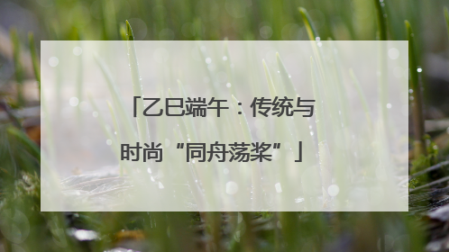 乙巳端午：传统与时尚“同舟荡桨”