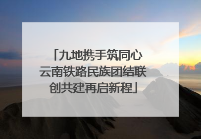 九地携手筑同心 云南铁路民族团结联创共建再启新程