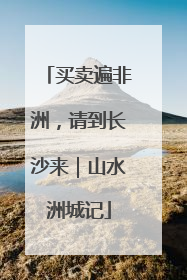 买卖遍非洲，请到长沙来｜山水洲城记