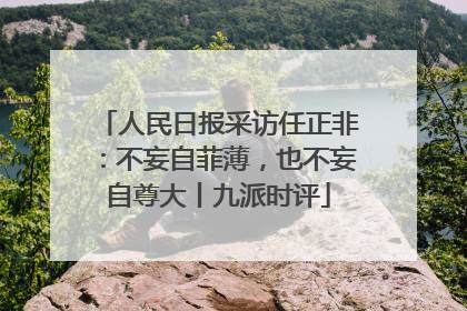 人民日报采访任正非：不妄自菲薄，也不妄自尊大丨九派时评