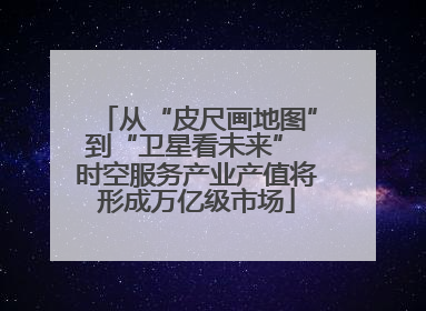 从“皮尺画地图”到“卫星看未来” 时空服务产业产值将形成万亿级市场
