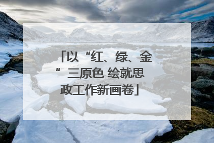 以“红、绿、金”三原色 绘就思政工作新画卷